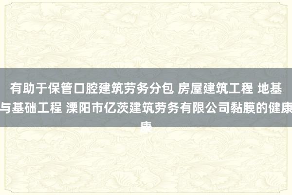有助于保管口腔建筑劳务分包 房屋建筑工程 地基与基础工程 溧阳市亿茨建筑劳务有限公司黏膜的健康