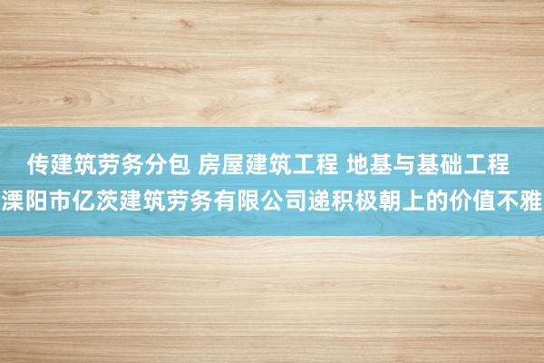 传建筑劳务分包 房屋建筑工程 地基与基础工程 溧阳市亿茨建筑劳务有限公司递积极朝上的价值不雅