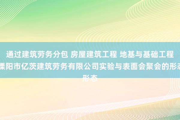 通过建筑劳务分包 房屋建筑工程 地基与基础工程 溧阳市亿茨建筑劳务有限公司实验与表面会聚会的形态