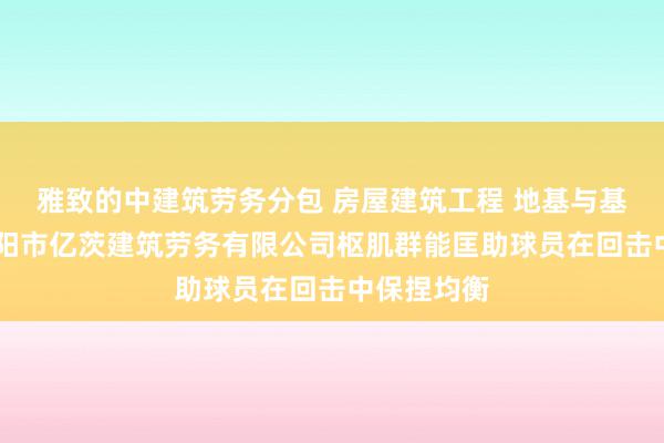 雅致的中建筑劳务分包 房屋建筑工程 地基与基础工程 溧阳市亿茨建筑劳务有限公司枢肌群能匡助球员在回击中保捏均衡