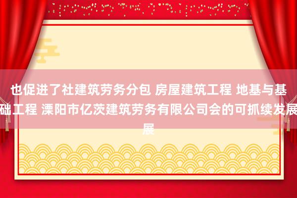也促进了社建筑劳务分包 房屋建筑工程 地基与基础工程 溧阳市亿茨建筑劳务有限公司会的可抓续发展